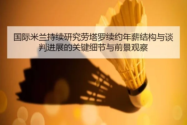 国际米兰持续研究劳塔罗续约年薪结构与谈判进展的关键细节与前景观察