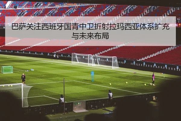 巴萨关注西班牙国青中卫折射拉玛西亚体系扩充与未来布局