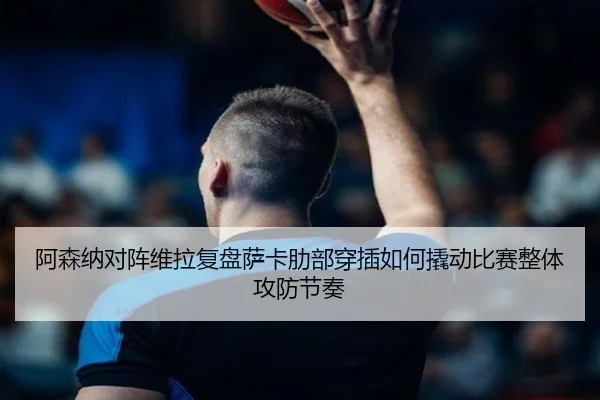 阿森纳对阵维拉复盘萨卡肋部穿插如何撬动比赛整体攻防节奏